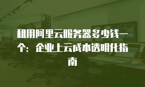租用阿里云服务器多少钱一个：企业上云成本透明化指南