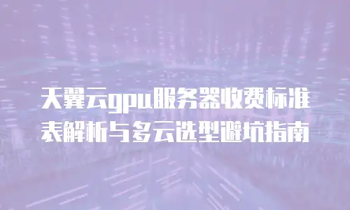 天翼云gpu服务器收费标准表解析与多云选型避坑指南