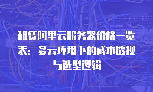 租赁阿里云服务器价格一览表：多云环境下的成本透视与选型逻辑