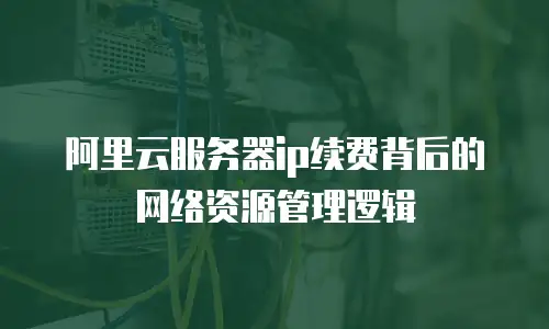 阿里云服务器ip续费背后的网络资源管理逻辑
