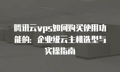 腾讯云vps如何购买使用功能的：企业级云主机选型与实操指南