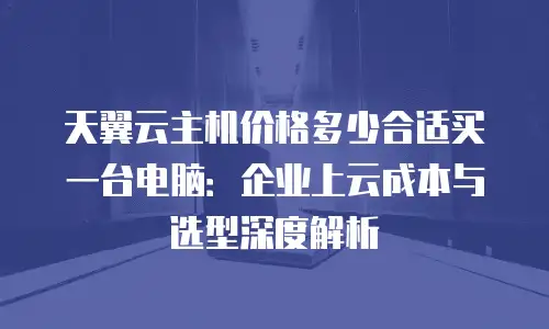 天翼云主机价格多少合适买一台电脑：企业上云成本与选型深度解析