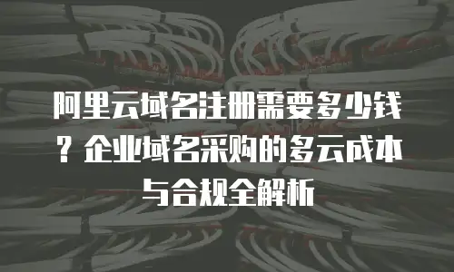 阿里云域名注册需要多少钱？企业域名采购的多云成本与合规全解析
