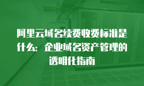 阿里云域名续费收费标准是什么：企业域名资产管理的透明化指南