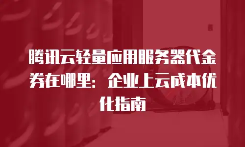 腾讯云轻量应用服务器代金券在哪里：企业上云成本优化指南
