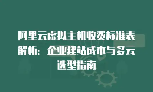 阿里云虚拟主机收费标准表解析：企业建站成本与多云选型指南
