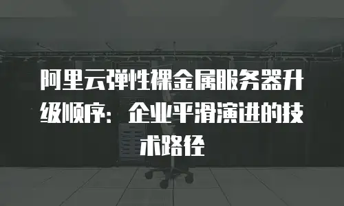 阿里云弹性裸金属服务器升级顺序：企业平滑演进的技术路径