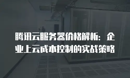 腾讯云服务器价格解析：企业上云成本控制的实战策略