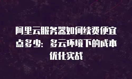 阿里云服务器如何续费便宜点多少：多云环境下的成本优化实战