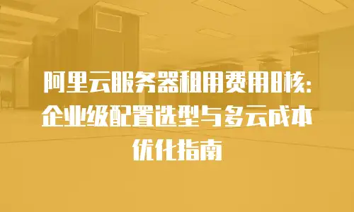 阿里云服务器租用费用8核：企业级配置选型与多云成本优化指南
