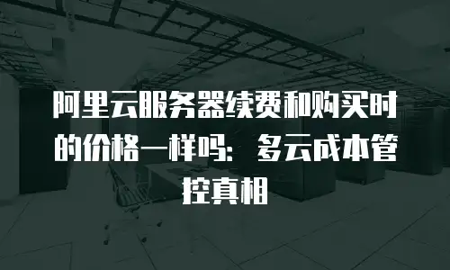 阿里云服务器续费和购买时的价格一样吗：多云成本管控真相