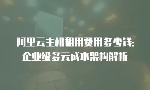 阿里云主机租用费用多少钱：企业级多云成本架构解析
