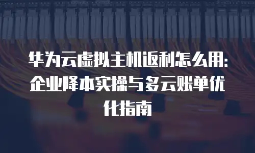 华为云虚拟主机返利怎么用：企业降本实操与多云账单优化指南