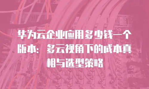 华为云企业应用多少钱一个版本：多云视角下的成本真相与选型策略