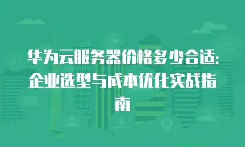 华为云服务器价格多少合适：企业选型与成本优化实战指南