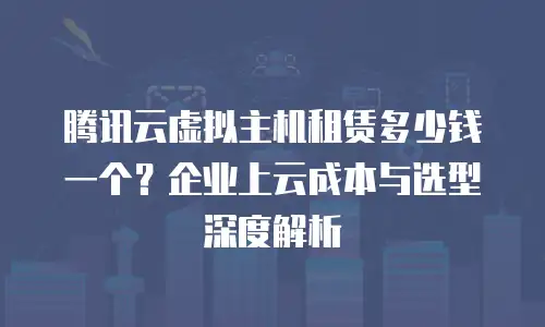 腾讯云虚拟主机租赁多少钱一个？企业上云成本与选型深度解析