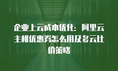企业上云成本优化：阿里云主机优惠券怎么用及多云比价策略