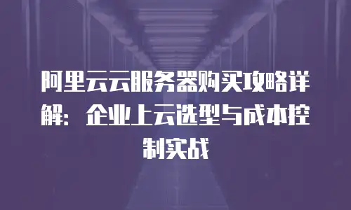 阿里云云服务器购买攻略详解：企业上云选型与成本控制实战