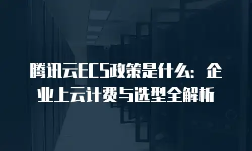 腾讯云ECS政策是什么：企业上云计费与选型全解析