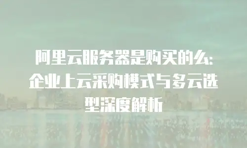 阿里云服务器是购买的么：企业上云采购模式与多云选型深度解析