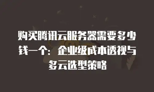 购买腾讯云服务器需要多少钱一个：企业级成本透视与多云选型策略