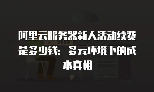 阿里云服务器新人活动续费是多少钱：多云环境下的成本真相