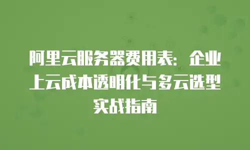 阿里云服务器费用表：企业上云成本透明化与多云选型实战指南