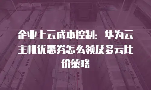 企业上云成本控制：华为云主机优惠券怎么领及多云比价策略