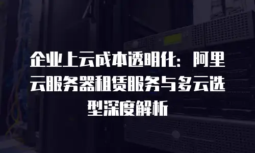 企业上云成本透明化：阿里云服务器租赁服务与多云选型深度解析