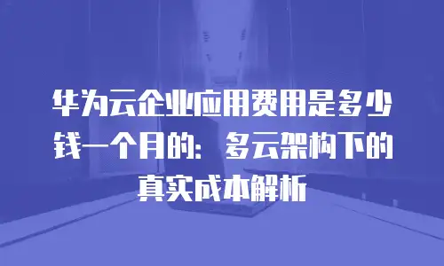 华为云企业应用费用是多少钱一个月的：多云架构下的真实成本解析