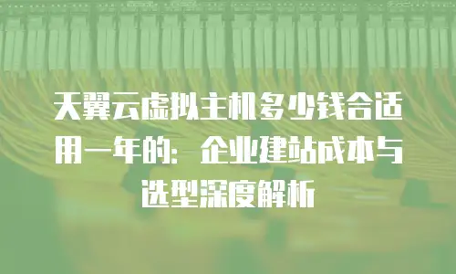 天翼云虚拟主机多少钱合适用一年的：企业建站成本与选型深度解析