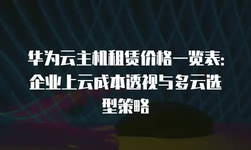 华为云主机租赁价格一览表：企业上云成本透视与多云选型策略
