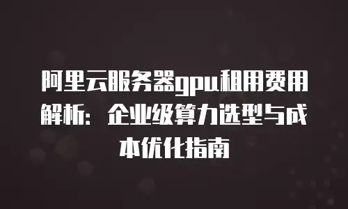 阿里云服务器gpu租用费用解析：企业级算力选型与成本优化指南