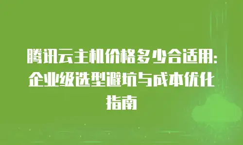 腾讯云主机价格多少合适用：企业级选型避坑与成本优化指南