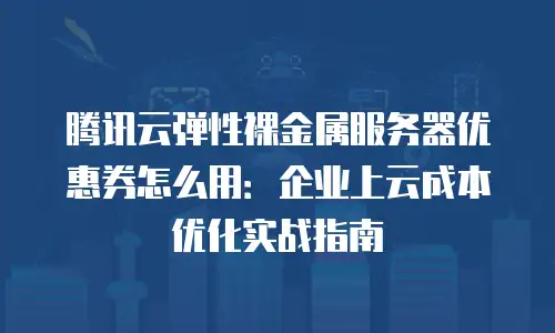 腾讯云弹性裸金属服务器优惠券怎么用：企业上云成本优化实战指南