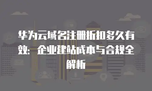 华为云域名注册折扣多久有效：企业建站成本与合规全解析