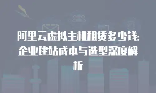 阿里云虚拟主机租赁多少钱：企业建站成本与选型深度解析