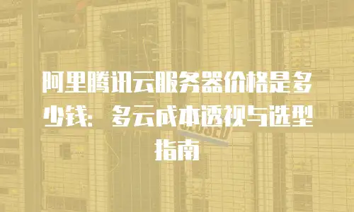 阿里腾讯云服务器价格是多少钱：多云成本透视与选型指南