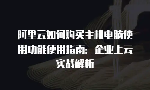 阿里云如何购买主机电脑使用功能使用指南：企业上云实战解析