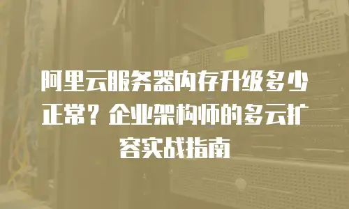 阿里云服务器内存升级多少正常？企业架构师的多云扩容实战指南