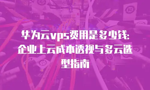 华为云vps费用是多少钱：企业上云成本透视与多云选型指南