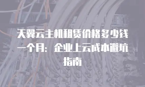 天翼云主机租赁价格多少钱一个月：企业上云成本避坑指南