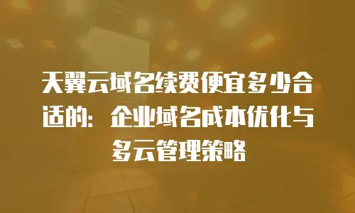 天翼云域名续费便宜多少合适的：企业域名成本优化与多云管理策略