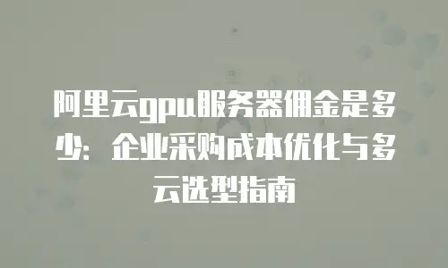 阿里云gpu服务器佣金是多少：企业采购成本优化与多云选型指南