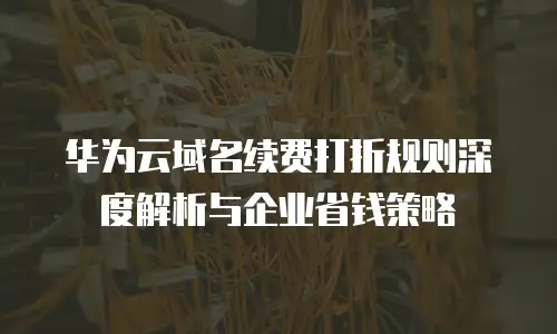 华为云域名续费打折规则深度解析与企业省钱策略