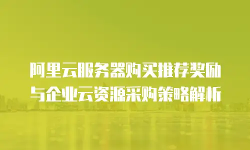 阿里云服务器购买推荐奖励与企业云资源采购策略解析