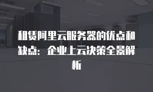 租赁阿里云服务器的优点和缺点：企业上云决策全景解析