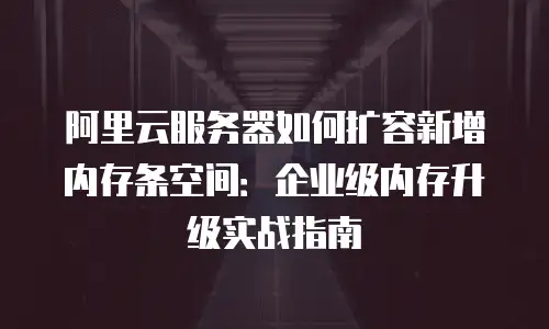 阿里云服务器如何扩容新增内存条空间：企业级内存升级实战指南