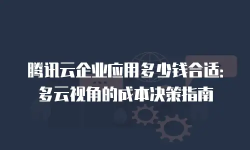 腾讯云企业应用多少钱合适：多云视角的成本决策指南
