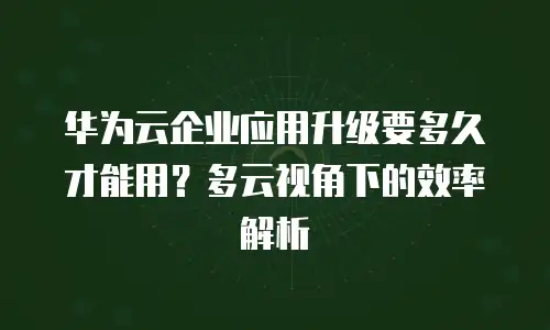 华为云企业应用升级要多久才能用？多云视角下的效率解析